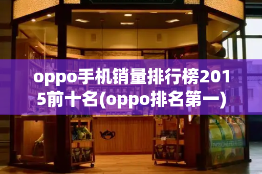 oppo手机销量排行榜2015前十名(oppo排名第一)
