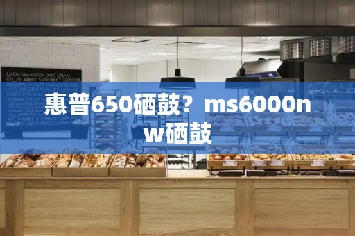 惠普650硒鼓？ms6000nw硒鼓