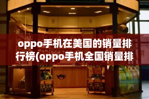 oppo手机在美国的销量排行榜(oppo手机全国销量排名第几)