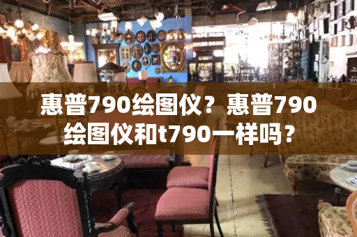 惠普790绘图仪？惠普790绘图仪和t790一样吗？-第1张图片-星选测评