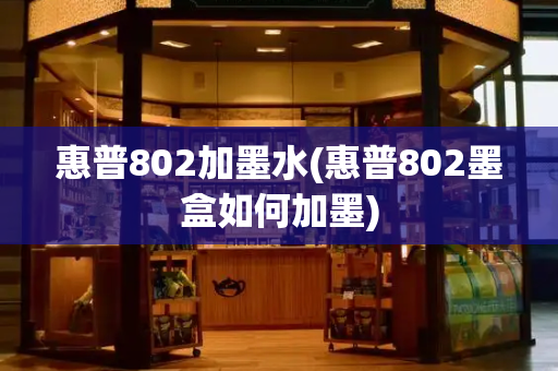 惠普802加墨水(惠普802墨盒如何加墨)