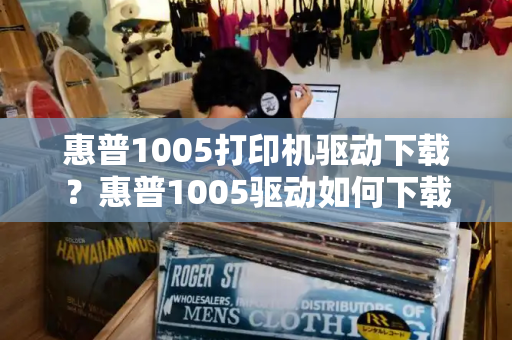 惠普1005打印机驱动下载？惠普1005驱动如何下载-第1张图片-星选测评