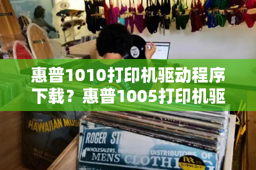 惠普1010打印机驱动程序下载？惠普1005打印机驱动官方下载