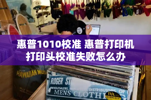 惠普1010校准 惠普打印机打印头校准失败怎么办-第1张图片-星选测评
