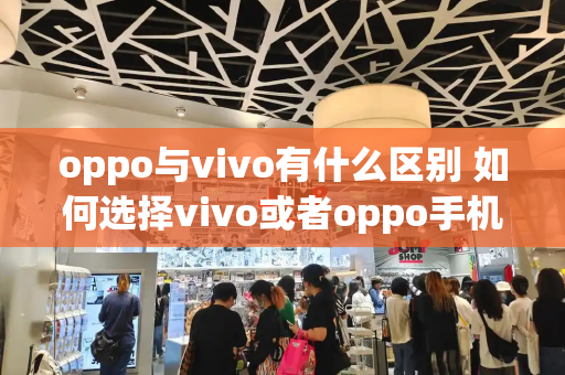 oppo与vivo有什么区别 如何选择vivo或者oppo手机-第1张图片-星选测评