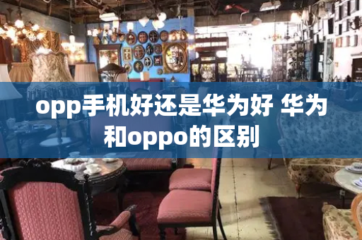 opp手机好还是华为好 华为和oppo的区别-第1张图片-星选测评