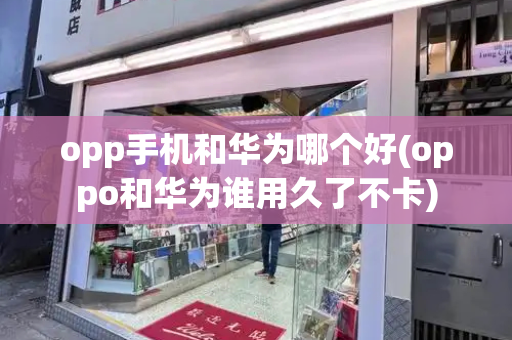 opp手机和华为哪个好(oppo和华为谁用久了不卡)-第1张图片-星选测评