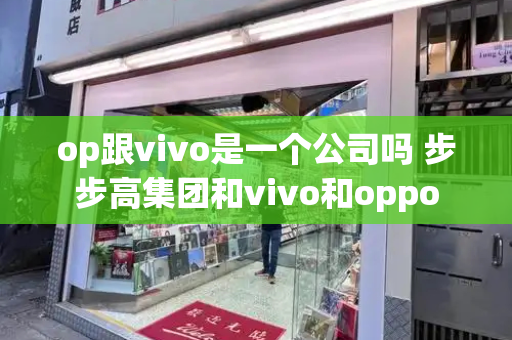 op跟vivo是一个公司吗 步步高集团和vivo和oppo-第1张图片-星选测评