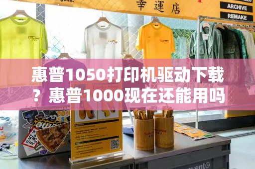 惠普1050打印机驱动下载？惠普1000现在还能用吗