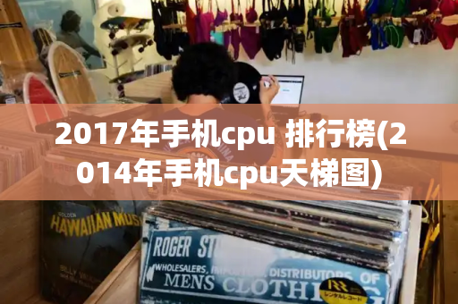 2017年手机cpu 排行榜(2014年手机cpu天梯图)