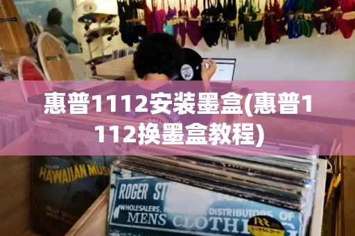 惠普1112安装墨盒(惠普1112换墨盒教程)
