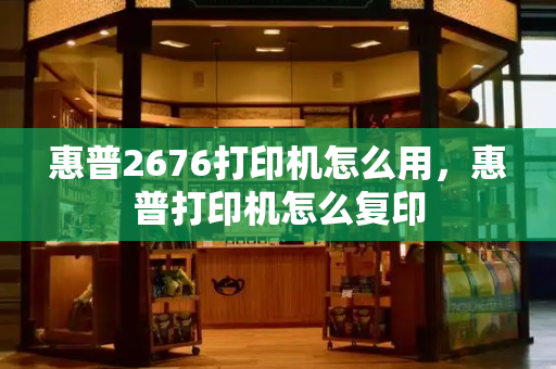 惠普2676打印机怎么用，惠普打印机怎么复印-第1张图片-星选测评