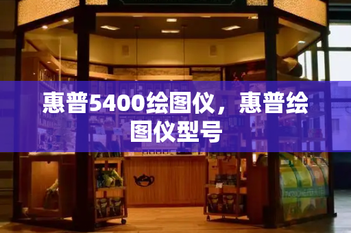 惠普5400绘图仪，惠普绘图仪型号-第1张图片-星选测评