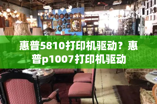 惠普5810打印机驱动？惠普p1007打印机驱动-第1张图片-星选测评