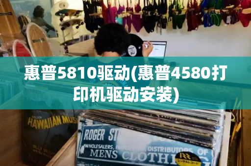 惠普5810驱动(惠普4580打印机驱动安装)-第1张图片-星选测评