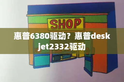 惠普6380驱动？惠普deskjet2332驱动-第1张图片-星选测评