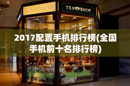 2017配置手机排行榜(全国手机前十名排行榜)-第1张图片-星选测评