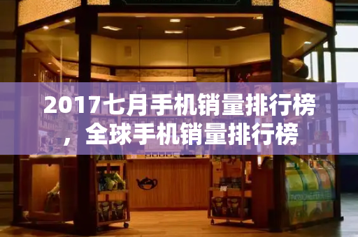 2017七月手机销量排行榜，全球手机销量排行榜
