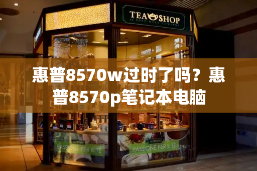 惠普8570w过时了吗？惠普8570p笔记本电脑
