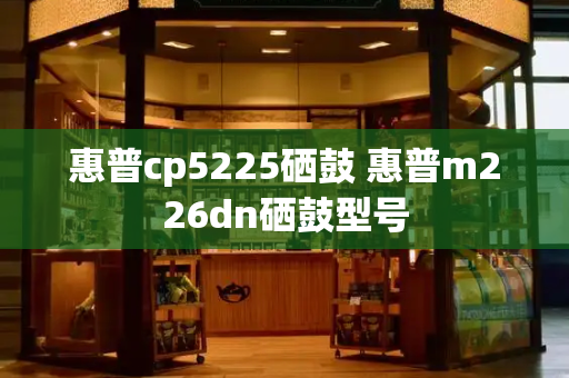 惠普cp5225硒鼓 惠普m226dn硒鼓型号-第1张图片-星选测评