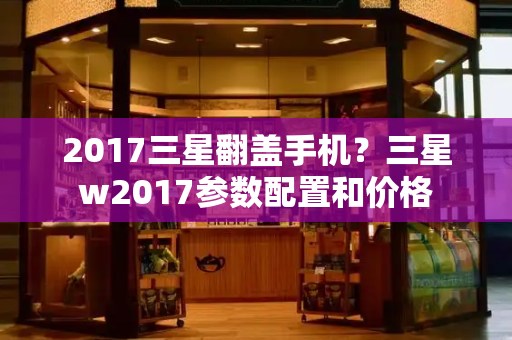 2017三星翻盖手机？三星w2017参数配置和价格