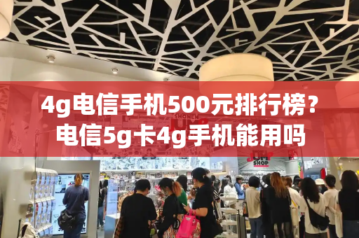 4g电信手机500元排行榜？电信5g卡4g手机能用吗