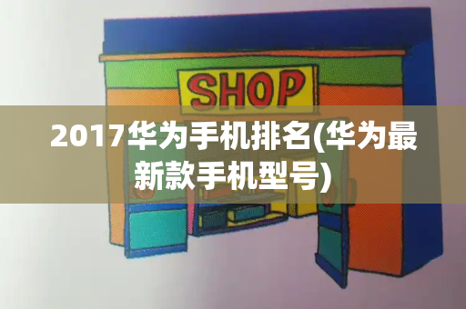 2017华为手机排名(华为最新款手机型号)