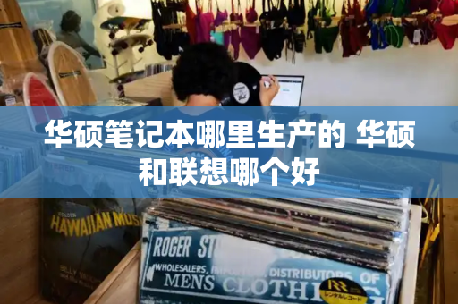 华硕笔记本哪里生产的 华硕和联想哪个好-第1张图片-星选测评