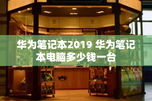华为笔记本2019 华为笔记本电脑多少钱一台