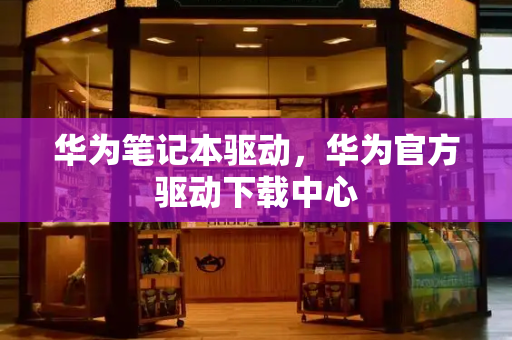 华为笔记本驱动，华为官方驱动下载中心