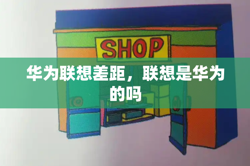 华为联想差距，联想是华为的吗-第1张图片-星选测评