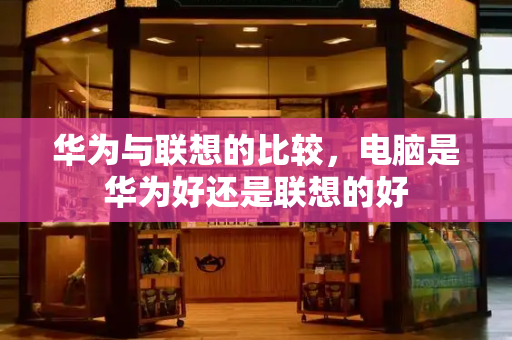 华为与联想的比较，电脑是华为好还是联想的好-第1张图片-星选测评