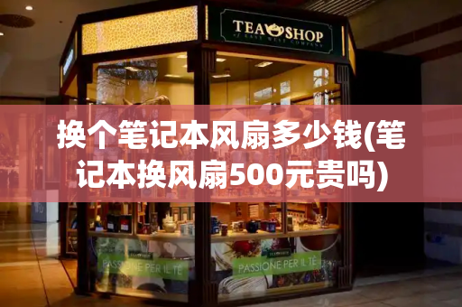 换个笔记本风扇多少钱(笔记本换风扇500元贵吗)