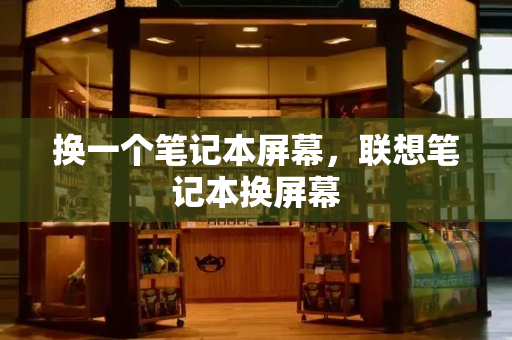 换一个笔记本屏幕，联想笔记本换屏幕-第1张图片-星选测评