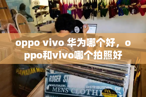 oppo vivo 华为哪个好，oppo和vivo哪个拍照好