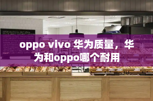 oppo vivo 华为质量，华为和oppo哪个耐用