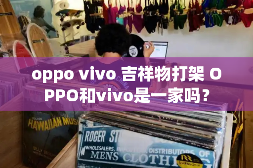 oppo vivo 吉祥物打架 OPPO和vivo是一家吗？