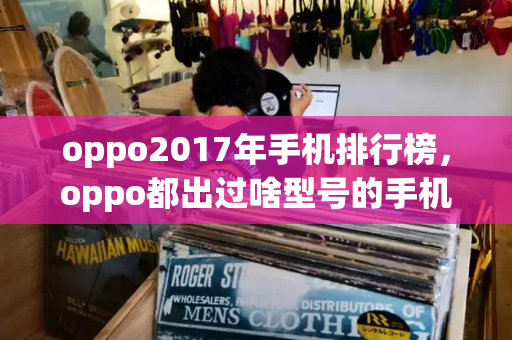 oppo2017年手机排行榜，oppo都出过啥型号的手机-第1张图片-星选测评