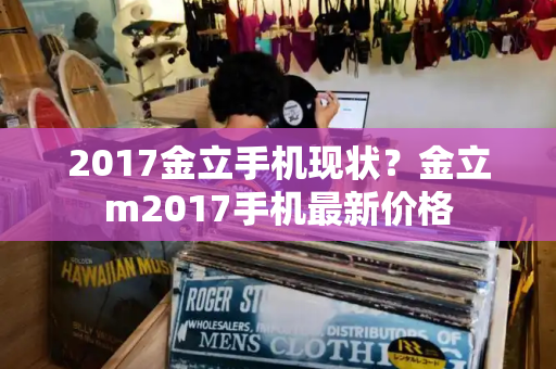 2017金立手机现状？金立m2017手机最新价格