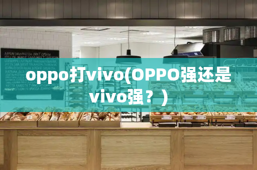 oppo打vivo(OPPO强还是vivo强？)