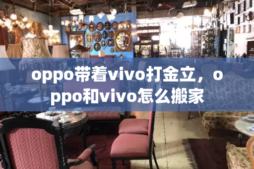 oppo带着vivo打金立，oppo和vivo怎么搬家
