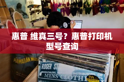 惠普 维真三号？惠普打印机型号查询-第1张图片-星选测评
