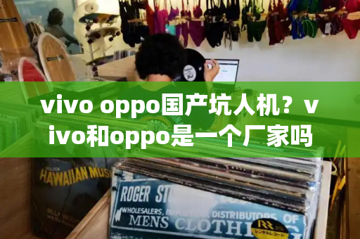 vivo oppo国产坑人机？vivo和oppo是一个厂家吗