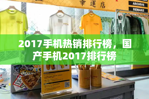 2017手机热销排行榜，国产手机2017排行榜