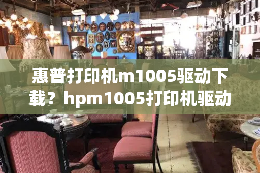 惠普打印机m1005驱动下载？hpm1005打印机驱动程序-第1张图片-星选测评