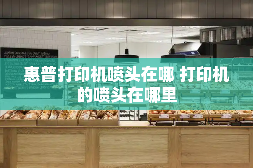 惠普打印机喷头在哪 打印机的喷头在哪里