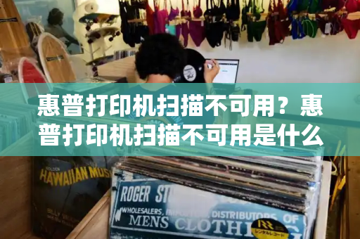 惠普打印机扫描不可用？惠普打印机扫描不可用是什么原因
