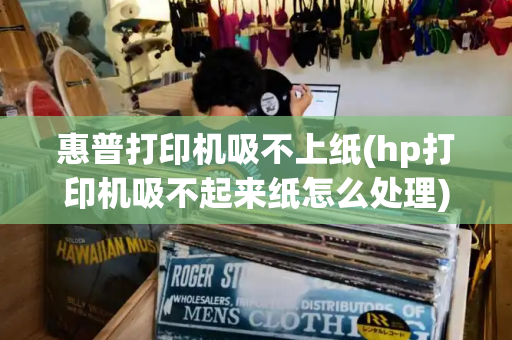 惠普打印机吸不上纸(hp打印机吸不起来纸怎么处理)