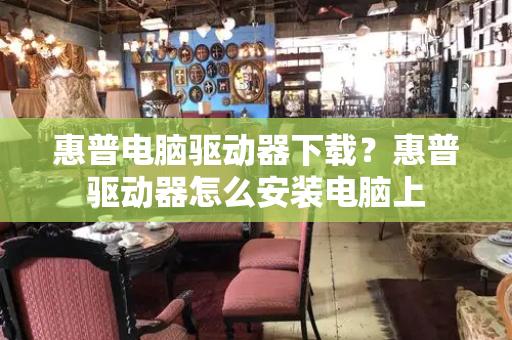 惠普电脑驱动器下载？惠普驱动器怎么安装电脑上-第1张图片-星选测评
