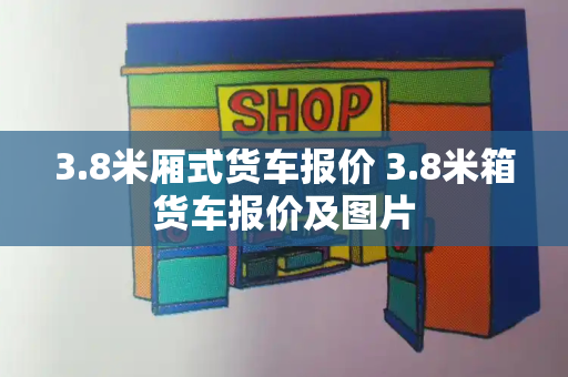3.8米厢式货车报价 3.8米箱货车报价及图片-第1张图片-星选测评